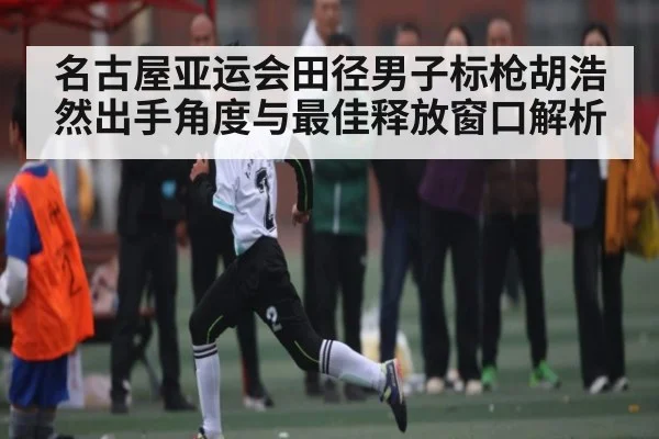 名古屋亚运会田径男子标枪胡浩然出手角度与最佳释放窗口解析