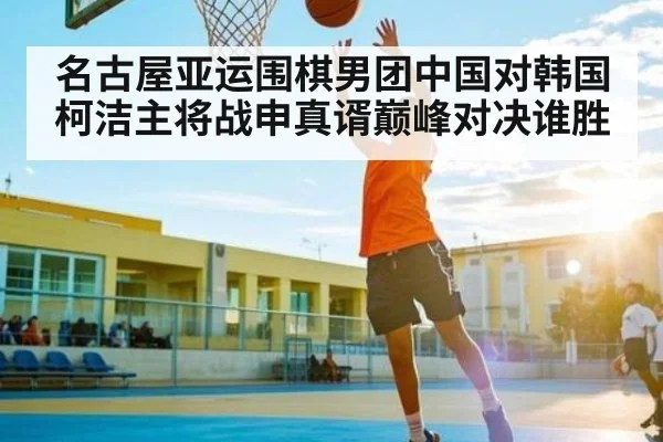 名古屋亚运围棋男团中国对韩国柯洁主将战申真谞巅峰对决谁胜