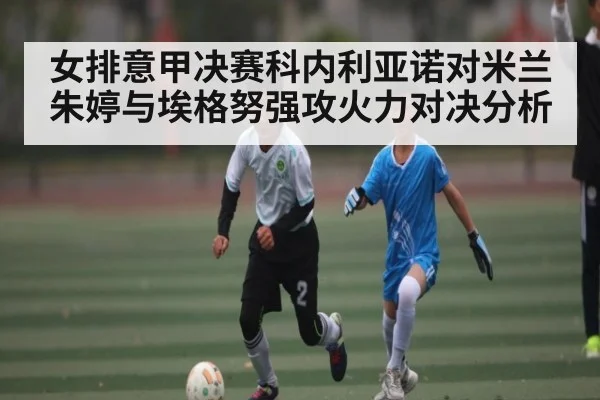 女排意甲决赛科内利亚诺对米兰朱婷与埃格努强攻火力对决分析